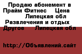 Продаю абонемент в Прайм Фитнес. › Цена ­ 4 000 - Липецкая обл. Развлечения и отдых » Другое   . Липецкая обл.